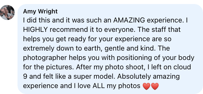 Facebook review from Amy: I did this and it was such an AMAZING experience. I HIGHLY recommend it to everyone. The staff that helps you get ready for your experience are so extremely down to earth, gentle and kind. The photographer helps you with positioning of your body for the pictures. After my photo shoot, I left on cloud 9 and felt like a super model. Absolutely amazing experience and I love ALL my photos