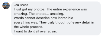 Facebook review from Jen: I just got my photos. The entire experience was amazing. The photos... amazing. Words cannot describe how incredible everything was. They truly thought of every detail in the whole process. I want to do it all over again.