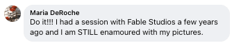 Facebook review from Maria: Do it!!! I had a session with Fable Studios a few years ago and I am STILL enamoured with my pictures.