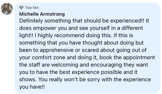 Facebook review from Michelle: Definitely something that should be experienced!! It does empower you and see yourself in a different light!! I highly recommend doing this. If this is something that you have thought about doing but been to apprehensive or scared about going out of your comfort zone and doing it, book the appointment the staff are welcoming and encouraging they want you to have the best experience possible and it shows. You really won't be sorry with the experience you have!!
