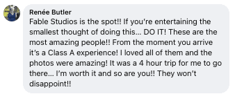 Facebook review from Renee: Fable Studios is the spot!! If you're entertaining the smallest thought of doing this... DO IT! These are the most amazing people!! From the moment you arrive it's a Class A experience! I loved all of them and the photos were amazing!! It was a 4 hour trip for me to go there... I'm worth it and so are you!! They won't disappoint!!