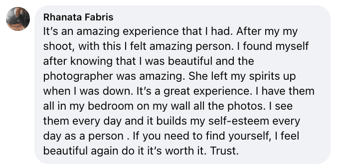 Facebook review from Rhanata: It's an amazing experience that I had. After my my shoot, with this I felt amazing person. I found myself after knowing that I was beautiful and the photographer was amazing. She left my spirits up when I was down. It's a great experience. I have them all in my bedroom on my wall all the photos. I see them every day and it builds my self-esteem every day as a person . If you need to find yourself, I feel beautiful again do it it's worth it. Trust.