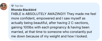 Facebook review from Rhonda: FABLE is ABSOLUTELY AMAZING!!! They made me feel more confident, empowered and I saw myself as actually being beautiful, after having 2 C-sections, gaining 100lbs with each pregnancy & having been married, at that time to someone who constantly put me down because of my weight and how I looked.