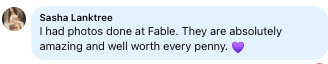Facebook review from Sasha: I had photos done at Fable. They are absolutely amazing and well worth every penny.