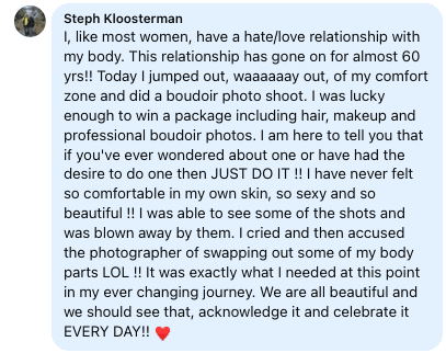 Facebook review from Stephanie: I, like most women, have a hate/love relationship with my body. This relationship has gone on for almost 60 yrs!! Today I jumped out, waaaaaay out, of my comfort zone and did a boudoir photo shoot. I was lucky enough to win a package including hair, makeup and professional boudoir photos. I am here to tell you that if you've ever wondered about one or have had the desire to do one then JUST DO IT !! I have never felt so comfortable in my own skin, so sexy and so beautiful !! I was able to see some of the shots and was blown away by them. I cried and then accused the photographer of swapping out some of my body parts LOL !! It was exactly what I needed at this point in my ever changing journey. We are all beautiful and we should see that, acknowledge it and celebrate it EVERY DAY!!