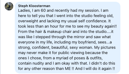 Facebook review from Stephanie: Ladies, I am 60 and recently had my session. I am here to tell you that I went into the studio feeling old, overweight and lacking my usual self confidence. It took less than an hour for me to see my beauty again!! From the hair & makeup chair and into the studio....it was like I stepped through the mirror and saw what everyone in my life, including my boyfriend, sees...a strong, confident, beautiful, sexy woman. My pictures may never make it for public viewing because the ones I chose, from a myriad of poses & outfits, contain nudity and I am okay with that. I didn't do this for any other reason than ME !! And I will do it again !!