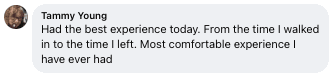 Facebook review from Tammy: Had the best experience today. From the time I walked in to the time I left. Most comfortable experience I have ever had